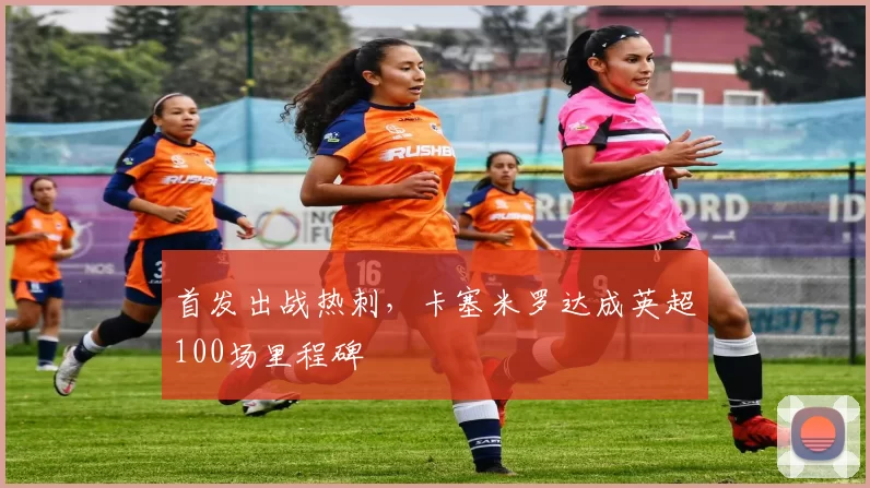 首发出战热刺，卡塞米罗达成英超100场里程碑