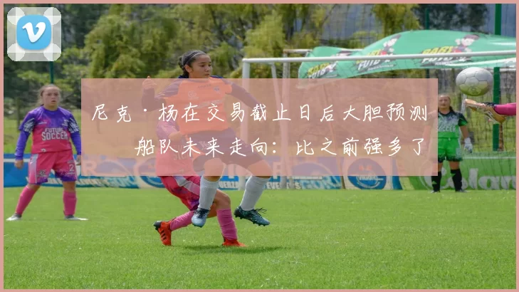 尼克·杨在交易截止日后大胆预测快船队未来走向：比之前强多了