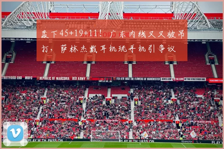 轰下45+19+11！广东内线又又被吊打，萨林杰戴耳机玩手机引争议