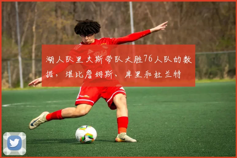 湖人队里夫斯带队大胜76人队的数据，堪比詹姆斯、库里和杜兰特