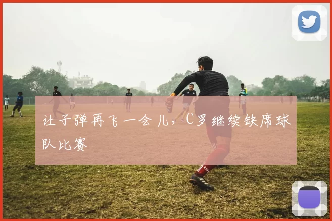 让子弹再飞一会儿，C罗继续缺席球队比赛