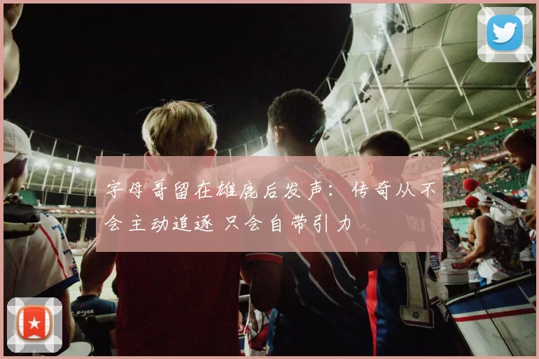 字母哥留在雄鹿后发声：传奇从不会主动追逐 只会自带引力